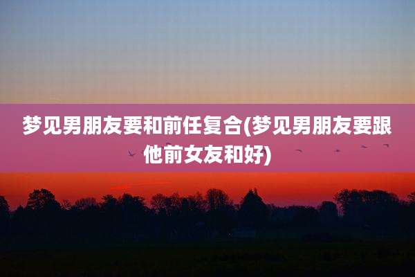 梦见男朋友要和前任复合(梦见男朋友要跟他前女友和好)