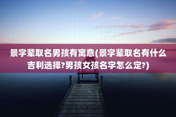 景字辈取名男孩有寓意(景字辈取名有什么吉利选择?男孩女孩名字怎么定?)