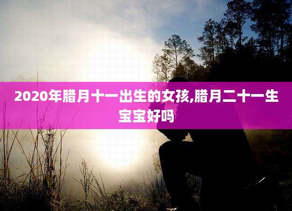 2020年腊月十一出生的女孩,腊月二十一生宝宝好吗