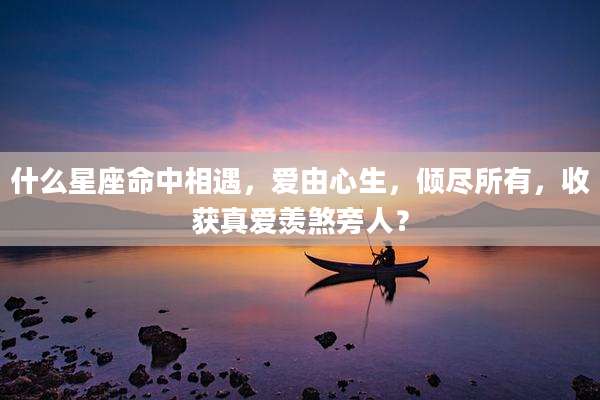 什么星座命中相遇,爱由心生,倾尽所有,收获真爱羡煞旁人?