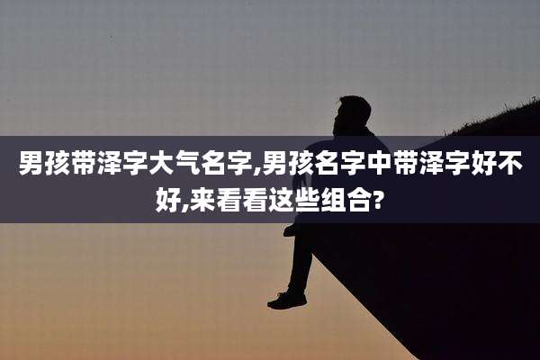 男孩带泽字大气名字,男孩名字中带泽字好不好,来看看这些组合?