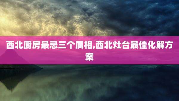 西北厨房最忌三个属相,西北灶台最佳化解方案