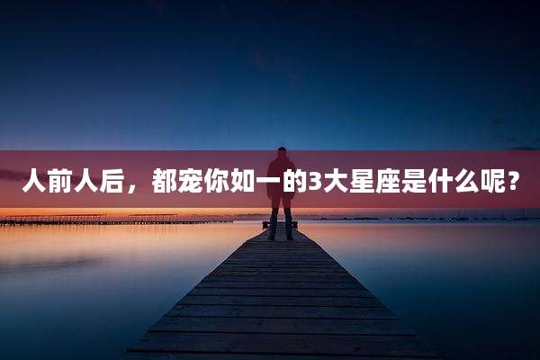 人前人后,都宠你如一的3大星座是什么呢?