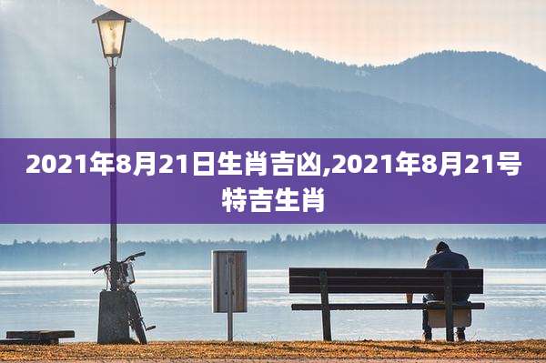 2021年8月21日生肖吉凶,2021年8月21号特吉生肖
