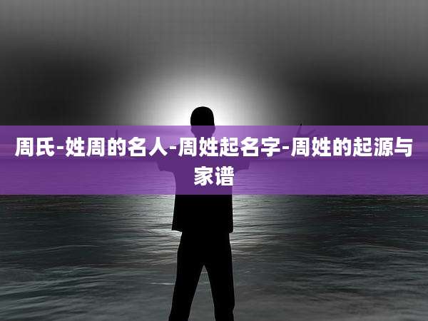 周氏-姓周的名人-周姓起名字-周姓的起源与家谱