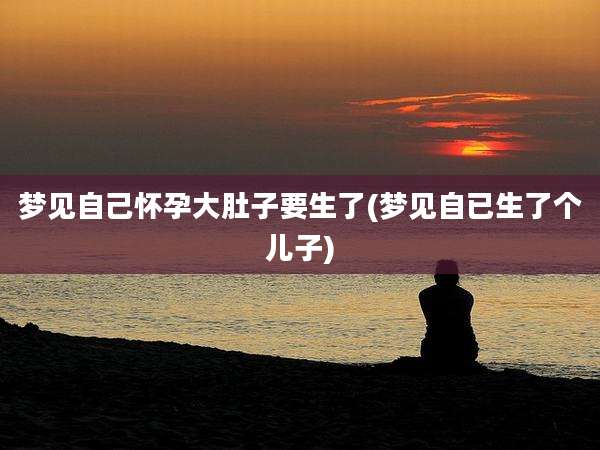 梦见自己怀孕大肚子要生了(梦见自已生了个儿子)