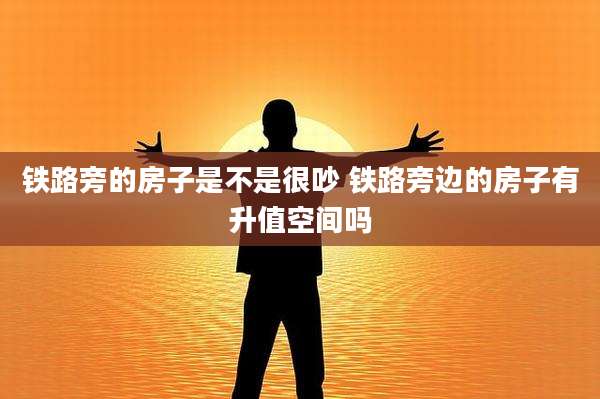 铁路旁的房子是不是很吵 铁路旁边的房子有升值空间吗