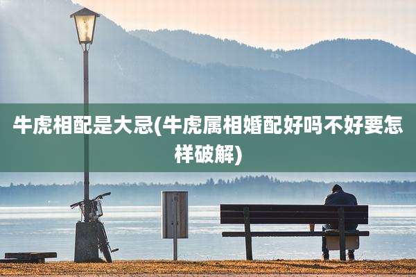 牛虎相配是大忌(牛虎属相婚配好吗不好要怎样破解)
