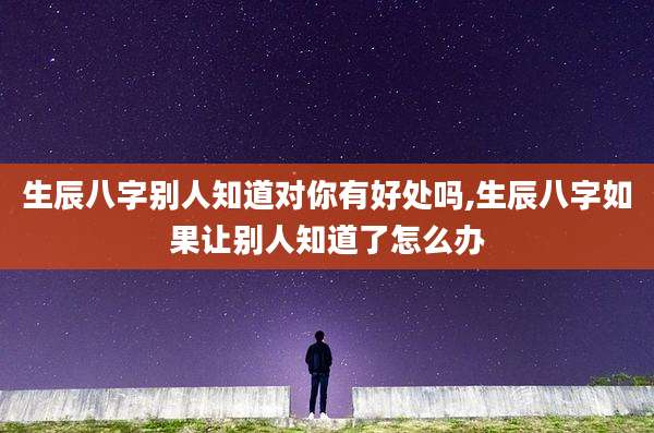 生辰八字别人知道对你有好处吗,生辰八字如果让别人知道了怎么办