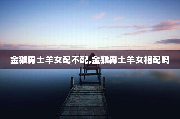金猴男土羊女配不配,金猴男土羊女相配吗