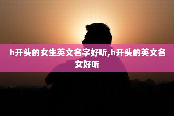 h开头的女生英文名字好听,h开头的英文名女好听