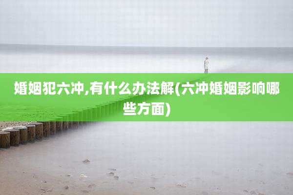 婚姻犯六冲,有什么办法解(六冲婚姻影响哪些方面)