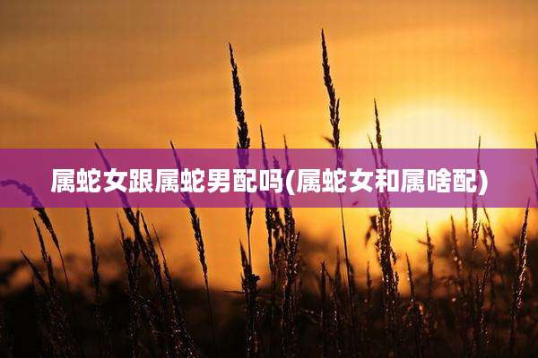 属蛇女跟属蛇男配吗(属蛇女和属啥配)