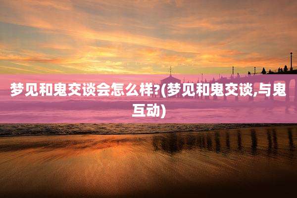 梦见和鬼交谈会怎么样?(梦见和鬼交谈,与鬼互动)