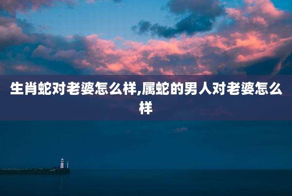 生肖蛇对老婆怎么样,属蛇的男人对老婆怎么样
