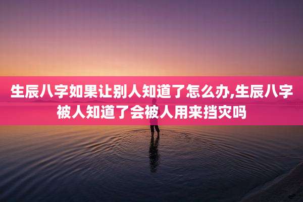 生辰八字如果让别人知道了怎么办,生辰八字被人知道了会被人用来挡灾吗