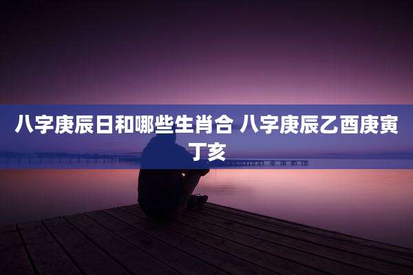 八字庚辰日和哪些生肖合 八字庚辰乙酉庚寅丁亥