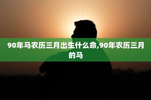 90年马农历三月出生什么命,90年农历三月的马