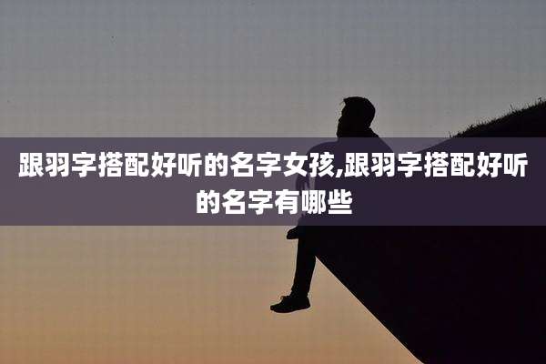 跟羽字搭配好听的名字女孩,跟羽字搭配好听的名字有哪些