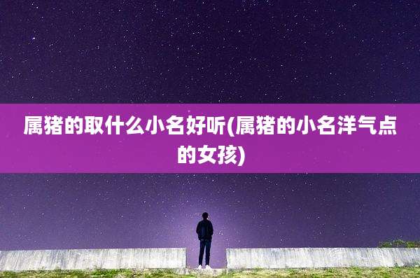 属猪的取什么小名好听(属猪的小名洋气点的女孩)