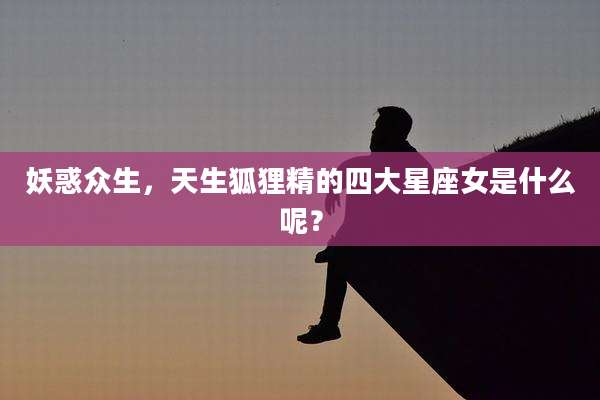 妖惑众生,天生狐狸精的四大星座女是什么呢?