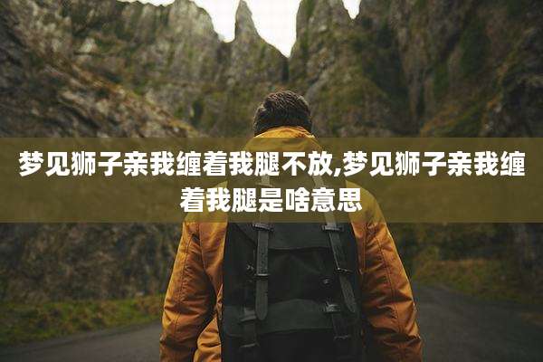 梦见狮子亲我缠着我腿不放,梦见狮子亲我缠着我腿是啥意思