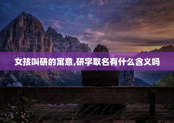 女孩叫研的寓意,研字取名有什么含义吗