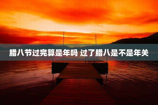 腊八节过完算是年吗 过了腊八是不是年关