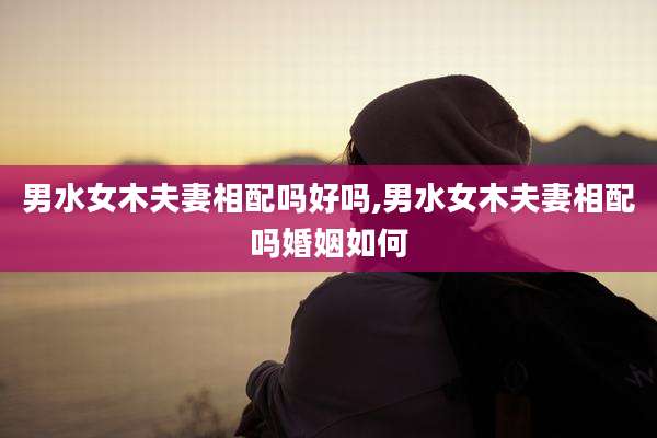 男水女木夫妻相配吗好吗,男水女木夫妻相配吗婚姻如何