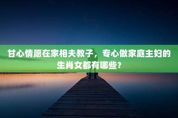 甘心情愿在家相夫教子，专心做家庭主妇的生肖女都有哪些？