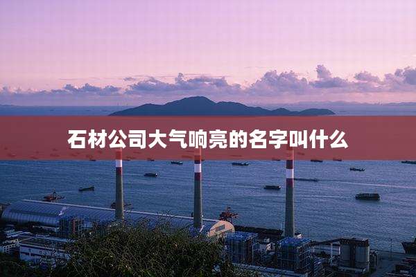 石材公司大气响亮的名字叫什么