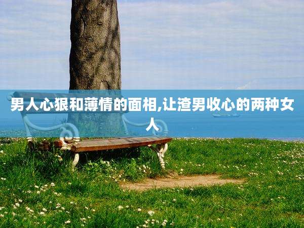 男人心狠和薄情的面相,让渣男收心的两种女人