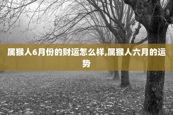 属猴人6月份的财运怎么样,属猴人六月的运势