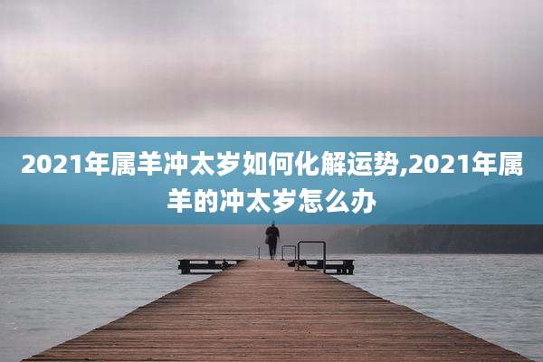 2021年属羊冲太岁如何化解运势,2021年属羊的冲太岁怎么办