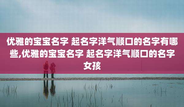 优雅的宝宝名字 起名字洋气顺口的名字有哪些,优雅的宝宝名字 起名字洋气顺口的名字女孩