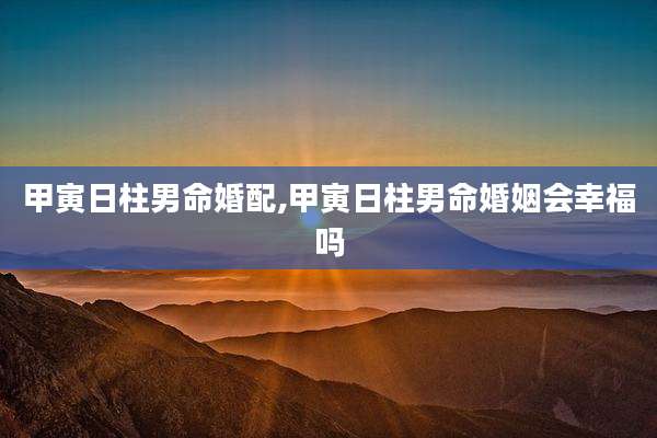 甲寅日柱男命婚配,甲寅日柱男命婚姻会幸福吗