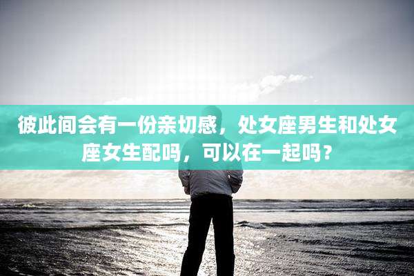 彼此间会有一份亲切感,处女座男生和处女座女生配吗,可以在一起吗?