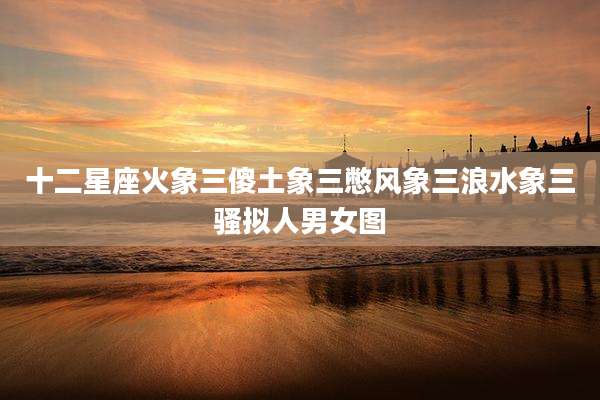 十二星座火象三傻土象三憋风象三浪水象三骚拟人男女图