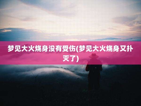 梦见大火烧身没有受伤(梦见大火烧身又扑灭了)