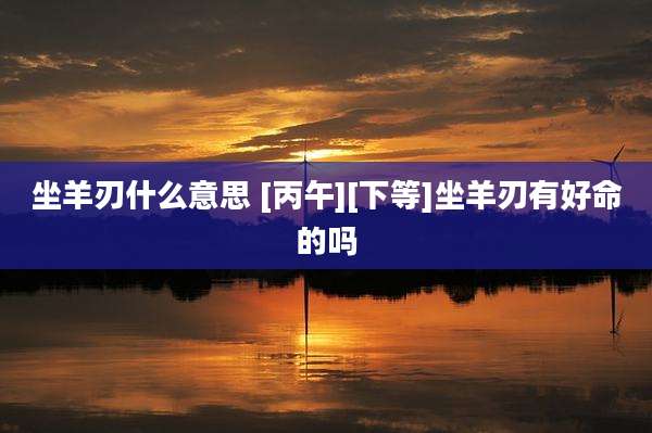 坐羊刃什么意思 [丙午][下等]坐羊刃有好命的吗