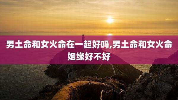 男土命和女火命在一起好吗,男土命和女火命姻缘好不好