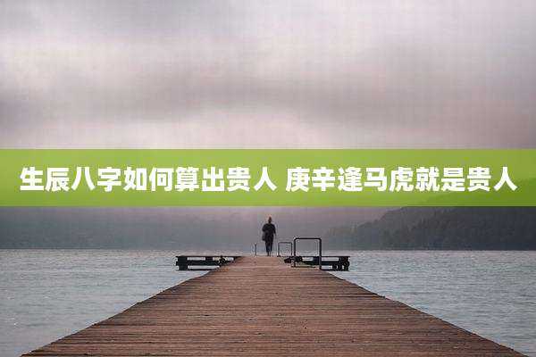 生辰八字如何算出贵人 庚辛逢马虎就是贵人