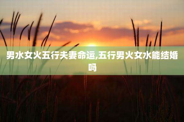 男水女火五行夫妻命运,五行男火女水能结婚吗