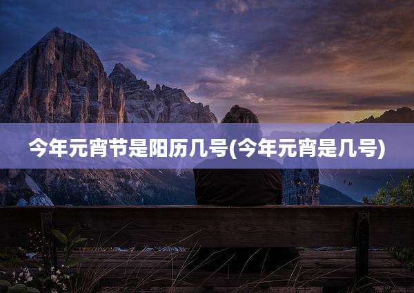 今年元宵节是阳历几号(今年元宵是几号)