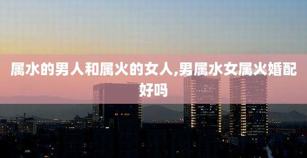 属水的男人和属火的女人,男属水女属火婚配好吗