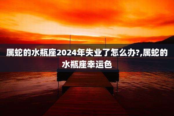 属蛇的水瓶座2024年失业了怎么办?,属蛇的水瓶座幸运色