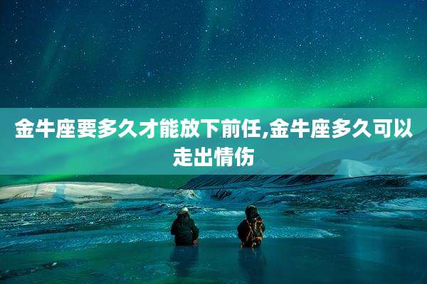 金牛座要多久才能放下前任,金牛座多久可以走出情伤