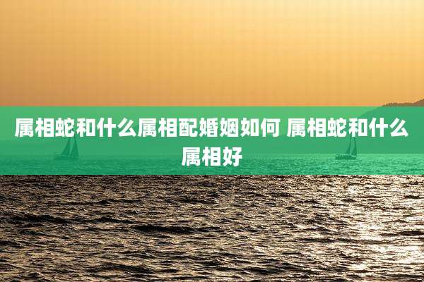 属相蛇和什么属相配婚姻如何 属相蛇和什么属相好
