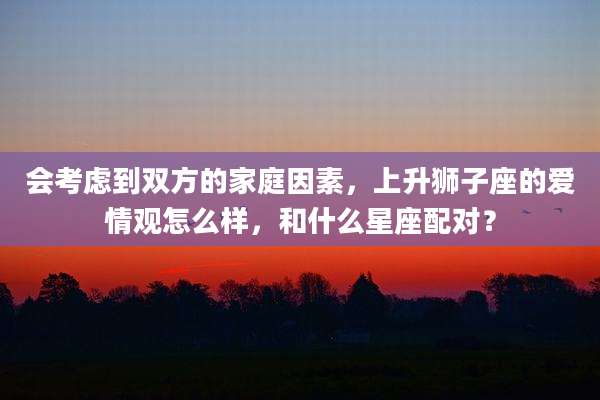 会考虑到双方的家庭因素，上升狮子座的爱情观怎么样，和什么星座配对？