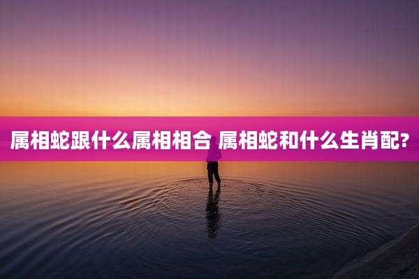 属相蛇跟什么属相相合 属相蛇和什么生肖配?
